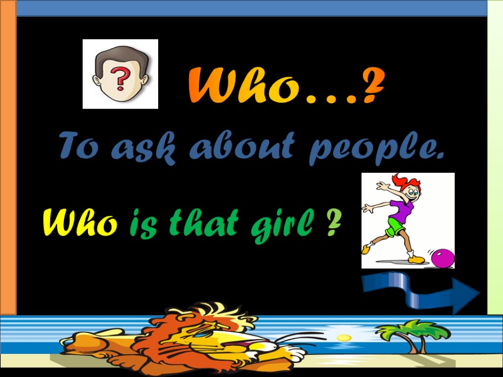 To ask about people. Who is that girl ? Who…?